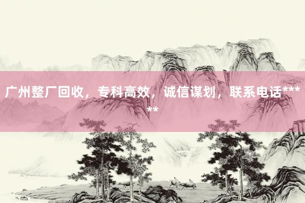 广州整厂回收，专科高效，诚信谋划，联系电话*****